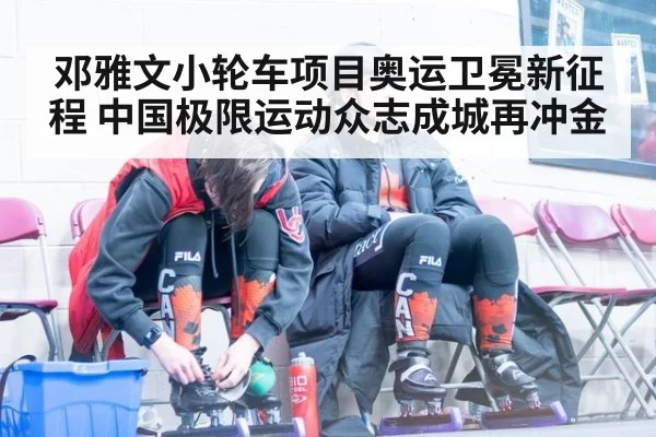 邓雅文小轮车项目奥运卫冕新征程 中国极限运动众志成城再冲金